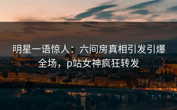 明星一语惊人：六间房真相引发引爆全场，p站女神疯狂转发