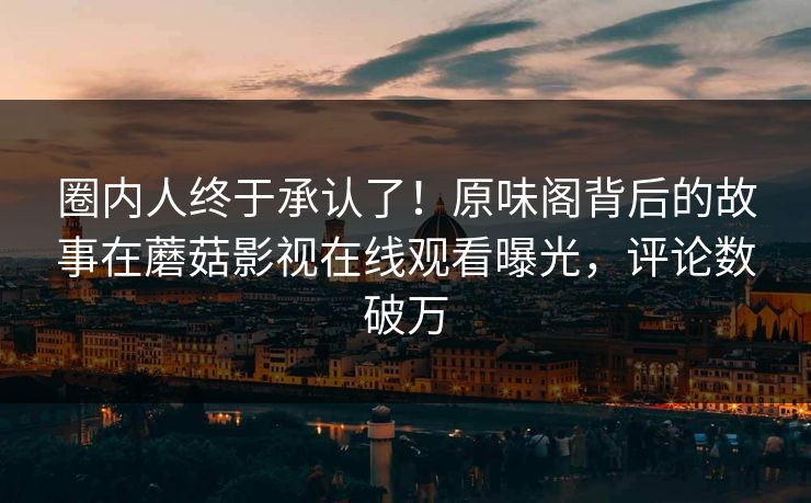 圈内人终于承认了！原味阁背后的故事在蘑菇影视在线观看曝光，评论数破万