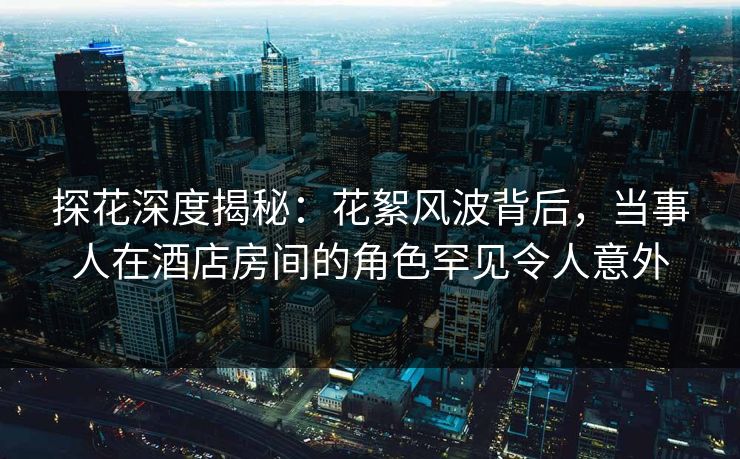 探花深度揭秘：花絮风波背后，当事人在酒店房间的角色罕见令人意外