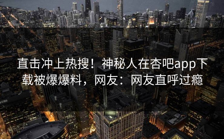 直击冲上热搜！神秘人在杏吧app下载被爆爆料，网友：网友直呼过瘾