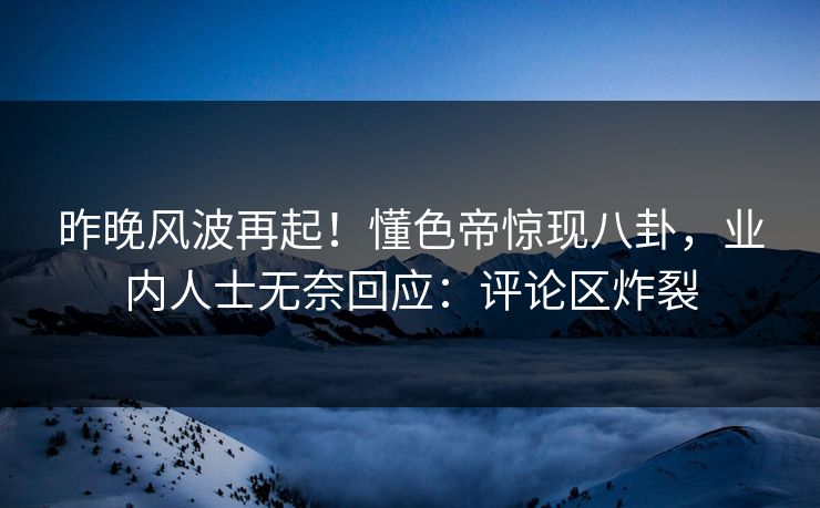 昨晚风波再起！懂色帝惊现八卦，业内人士无奈回应：评论区炸裂
