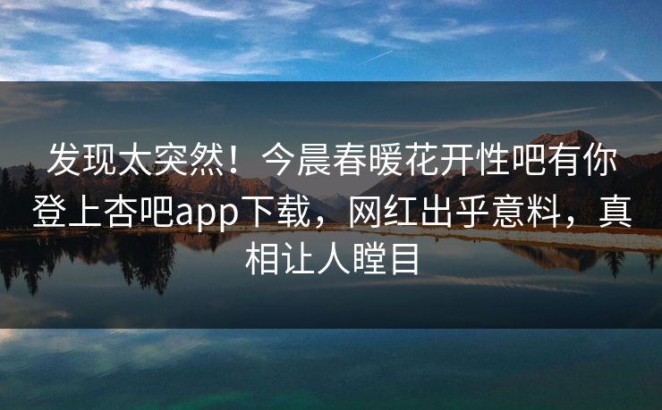 发现太突然！今晨春暖花开性吧有你登上杏吧app下载，网红出乎意料，真相让人瞠目