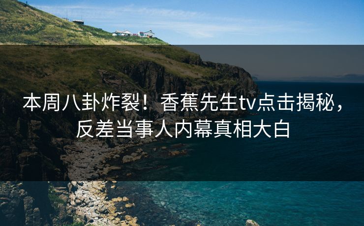 本周八卦炸裂！香蕉先生tv点击揭秘，反差当事人内幕真相大白