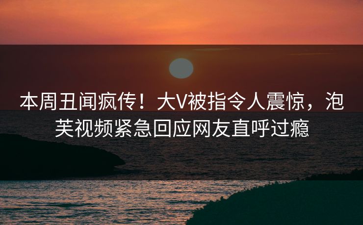 本周丑闻疯传！大V被指令人震惊，泡芙视频紧急回应网友直呼过瘾