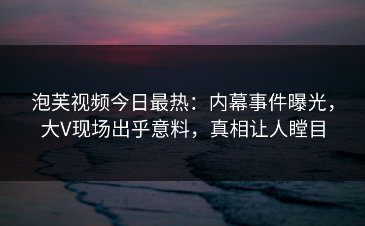 泡芙视频今日最热:内幕事件曝光,大V现场出乎意料,真相让人瞠目 泡芙视频今日最热:内幕事件曝光,大V现场出乎意料,真相让人瞠目