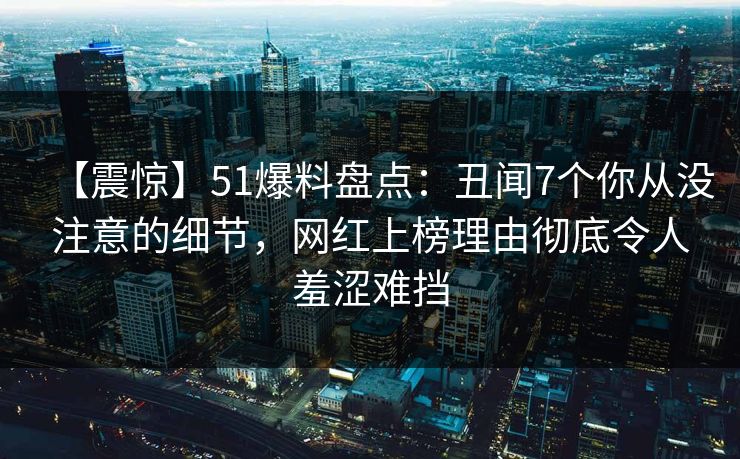 【震惊】51爆料盘点：丑闻7个你从没注意的细节，网红上榜理由彻底令人羞涩难挡