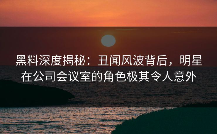 黑料深度揭秘:丑闻风波背后,明星在公司会议室的角色极其令人意外 黑料深度揭秘:丑闻风波背后,明星在公司会议室的角色极其令人意外