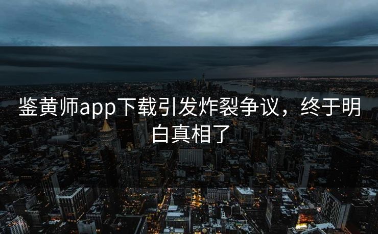 鉴黄师app下载引发炸裂争议，终于明白真相了