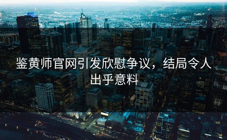 鉴黄师官网引发欣慰争议，结局令人出乎意料