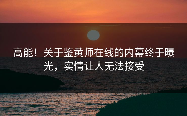 高能！关于鉴黄师在线的内幕终于曝光，实情让人无法接受