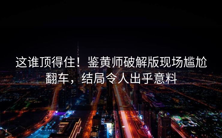这谁顶得住！鉴黄师破解版现场尴尬翻车，结局令人出乎意料