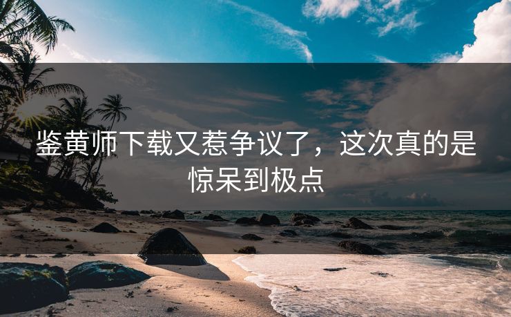 鉴黄师下载又惹争议了，这次真的是惊呆到极点