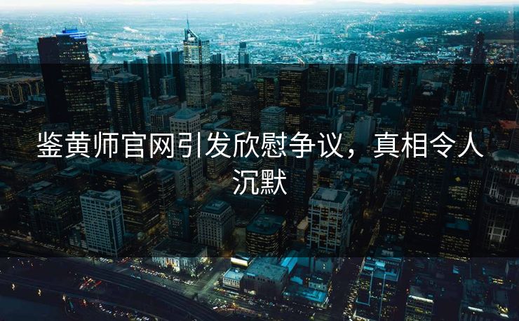 鉴黄师官网引发欣慰争议，真相令人沉默