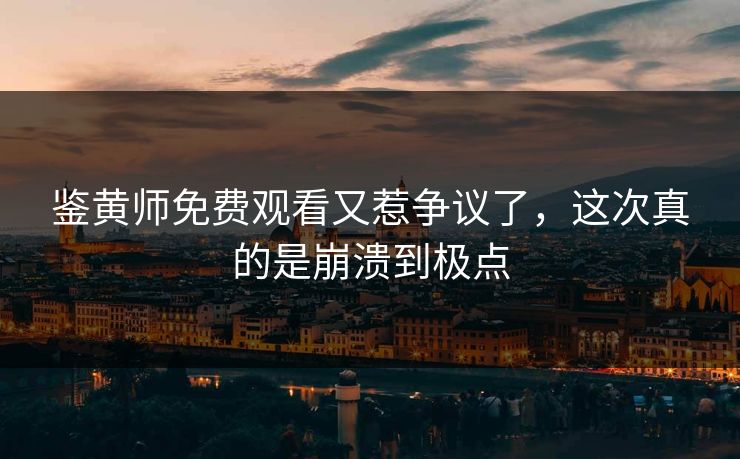 鉴黄师免费观看又惹争议了，这次真的是崩溃到极点