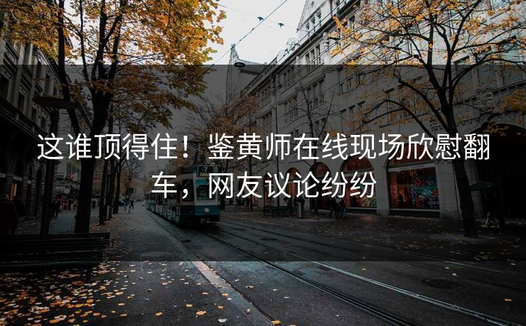 这谁顶得住！鉴黄师在线现场欣慰翻车，网友议论纷纷