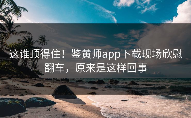 这谁顶得住！鉴黄师app下载现场欣慰翻车，原来是这样回事