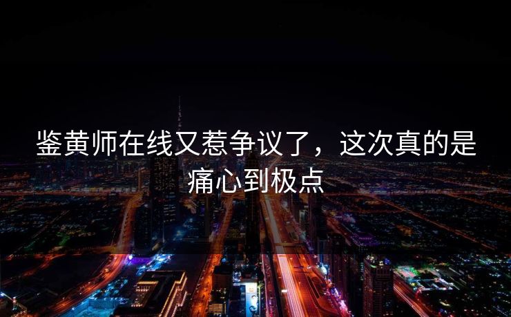 鉴黄师在线又惹争议了，这次真的是痛心到极点