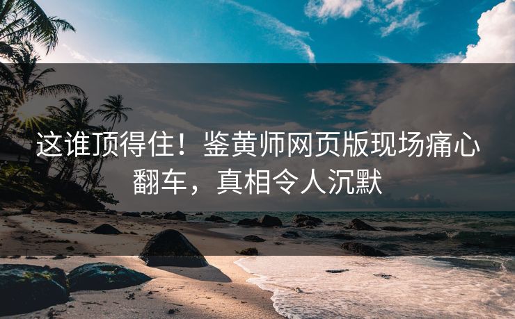 这谁顶得住！鉴黄师网页版现场痛心翻车，真相令人沉默