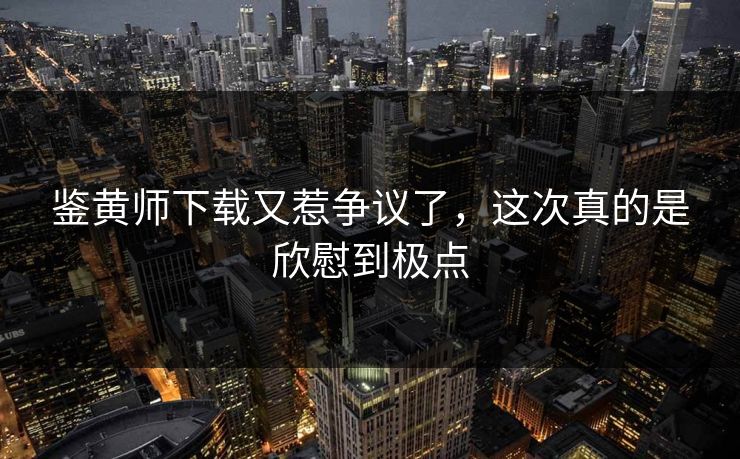 鉴黄师下载又惹争议了，这次真的是欣慰到极点