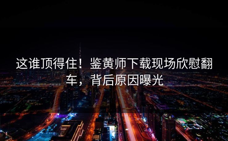 这谁顶得住！鉴黄师下载现场欣慰翻车，背后原因曝光