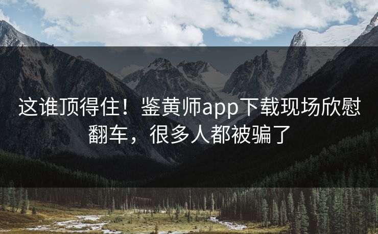 这谁顶得住！鉴黄师app下载现场欣慰翻车，很多人都被骗了