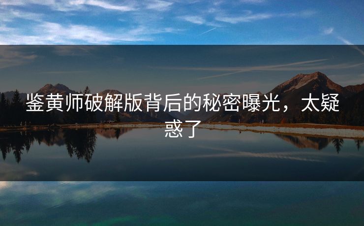 鉴黄师破解版背后的秘密曝光，太疑惑了