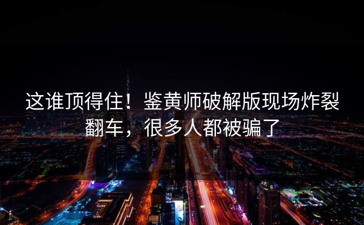 这谁顶得住！鉴黄师破解版现场炸裂翻车，很多人都被骗了