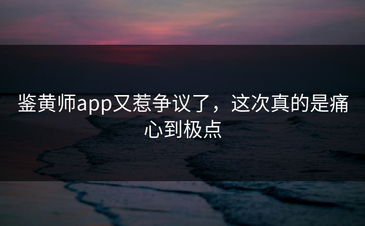 鉴黄师app又惹争议了，这次真的是痛心到极点