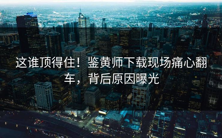 这谁顶得住！鉴黄师下载现场痛心翻车，背后原因曝光