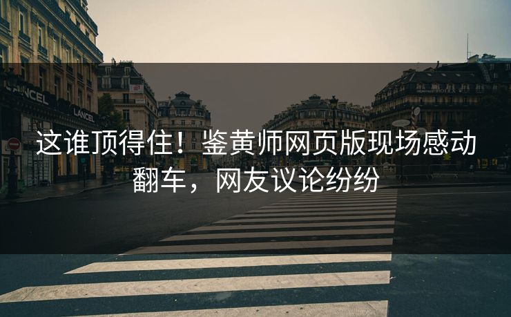这谁顶得住！鉴黄师网页版现场感动翻车，网友议论纷纷