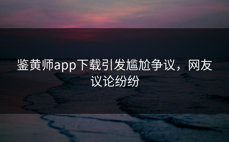 鉴黄师app下载引发尴尬争议，网友议论纷纷