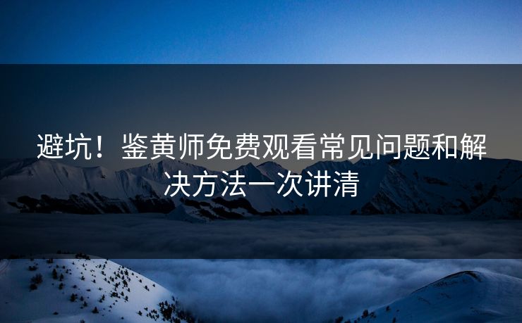 避坑！鉴黄师免费观看常见问题和解决方法一次讲清