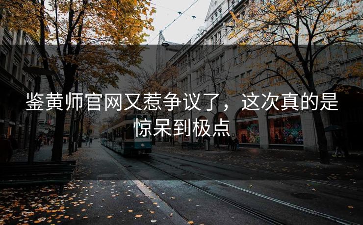 鉴黄师官网又惹争议了，这次真的是惊呆到极点