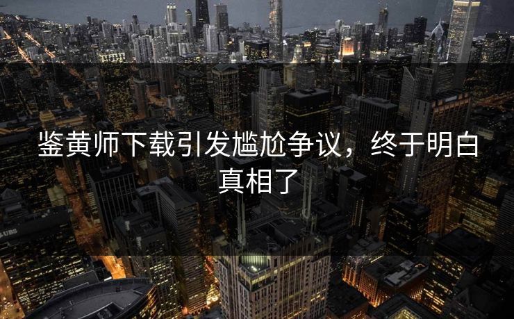 鉴黄师下载引发尴尬争议，终于明白真相了