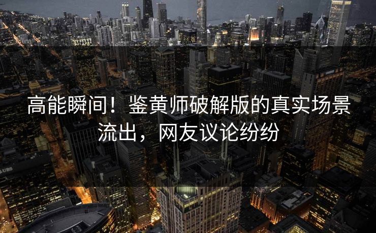 高能瞬间！鉴黄师破解版的真实场景流出，网友议论纷纷