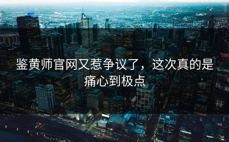 鉴黄师官网又惹争议了，这次真的是痛心到极点