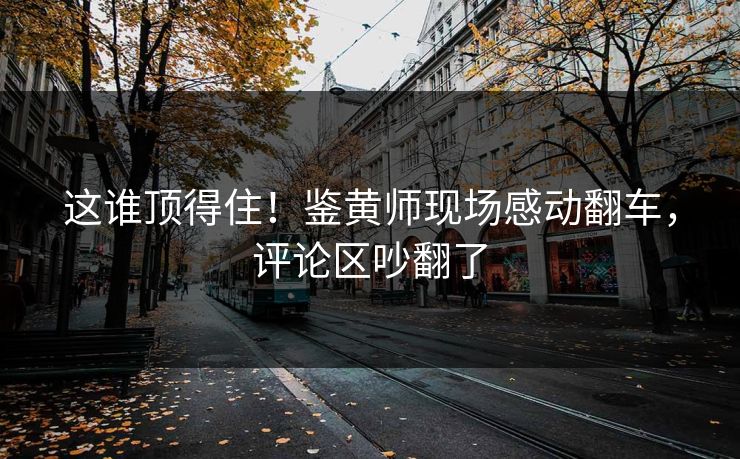 这谁顶得住！鉴黄师现场感动翻车，评论区吵翻了
