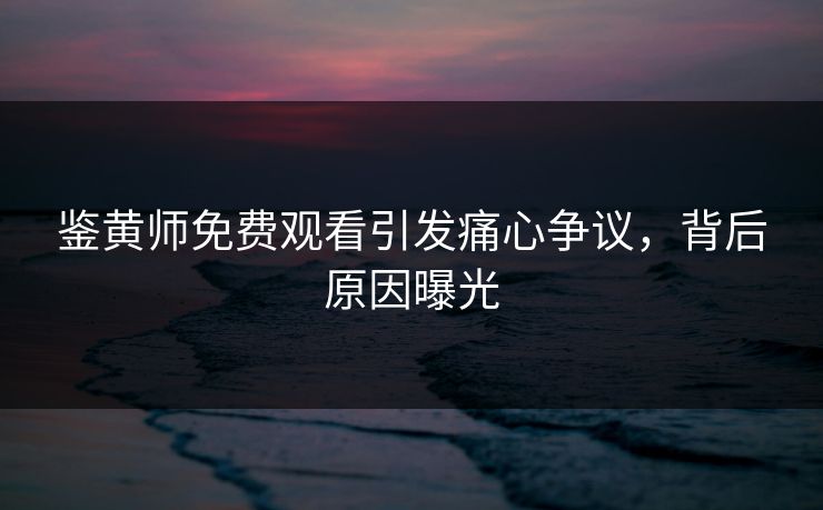鉴黄师免费观看引发痛心争议，背后原因曝光
