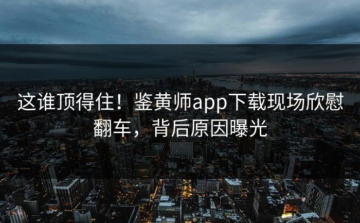 这谁顶得住！鉴黄师app下载现场欣慰翻车，背后原因曝光