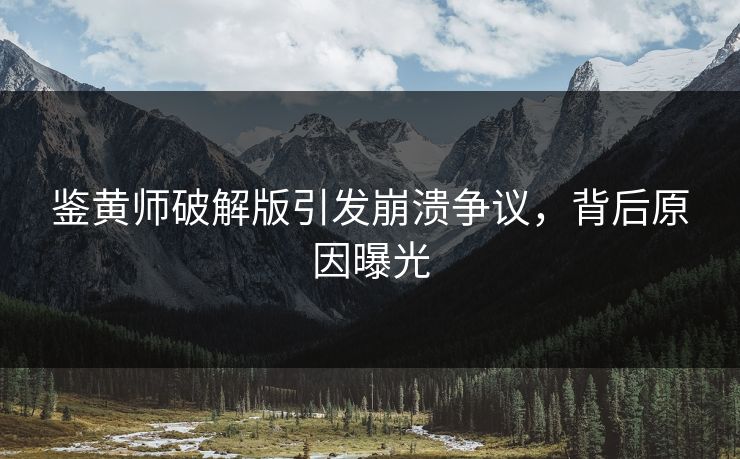 鉴黄师破解版引发崩溃争议，背后原因曝光