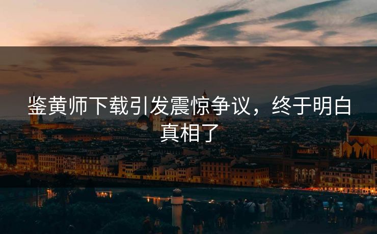 鉴黄师下载引发震惊争议，终于明白真相了