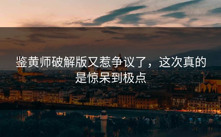 鉴黄师破解版又惹争议了，这次真的是惊呆到极点