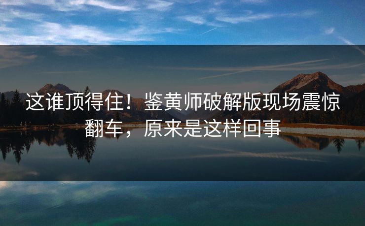 这谁顶得住！鉴黄师破解版现场震惊翻车，原来是这样回事