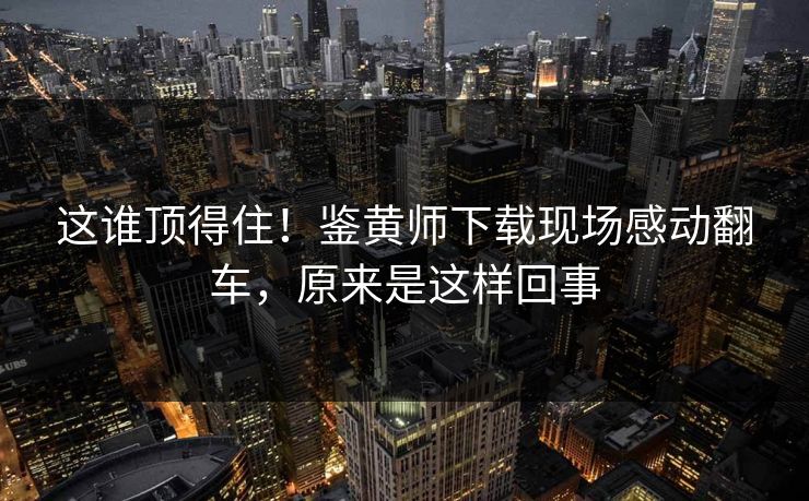 这谁顶得住！鉴黄师下载现场感动翻车，原来是这样回事