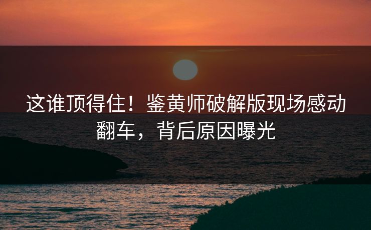 这谁顶得住！鉴黄师破解版现场感动翻车，背后原因曝光