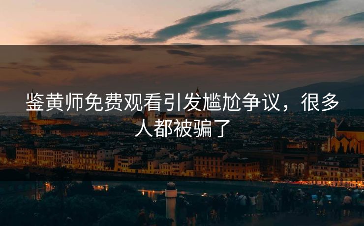 鉴黄师免费观看引发尴尬争议，很多人都被骗了