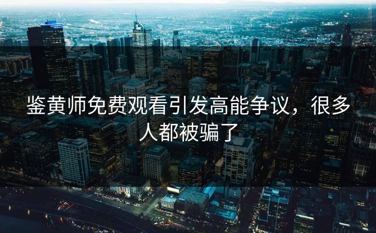 鉴黄师免费观看引发高能争议，很多人都被骗了