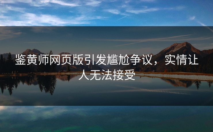 鉴黄师网页版引发尴尬争议，实情让人无法接受
