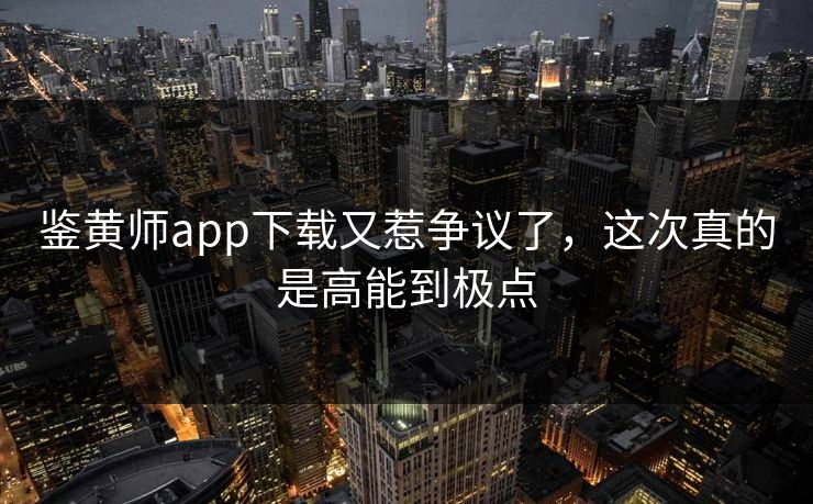 鉴黄师app下载又惹争议了，这次真的是高能到极点
