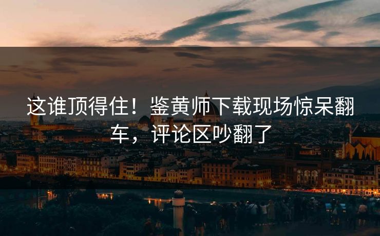 这谁顶得住！鉴黄师下载现场惊呆翻车，评论区吵翻了